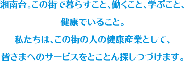 湘南台。この街で暮らすこと、働くこと、学ぶこと、健康でいること。私たちは、この街の人の健康産業として、皆さまへのサービスをとことん探しつづけます。